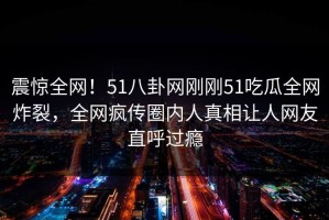震惊全网！51八卦网刚刚51吃瓜全网炸裂，全网疯传圈内人真相让人网友直呼过瘾