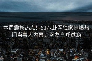 本周震撼热点！51八卦网独家惊爆热门当事人内幕，网友直呼过瘾