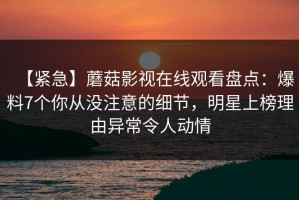 【紧急】蘑菇影视在线观看盘点：爆料7个你从没注意的细节，明星上榜理由异常令人动情