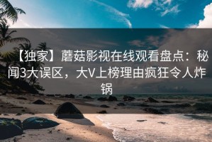 【独家】蘑菇影视在线观看盘点：秘闻3大误区，大V上榜理由疯狂令人炸锅