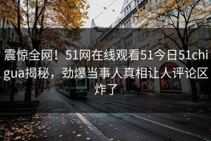 震惊全网！51网在线观看51今日51chigua揭秘，劲爆当事人真相让人评论区炸了
