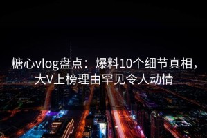 糖心vlog盘点：爆料10个细节真相，大V上榜理由罕见令人动情