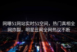 网曝51网站实时51空间，热门真相全网炸裂，明星丑闻全网热议不断