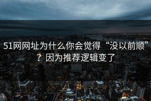 51网网址为什么你会觉得“没以前顺”？因为推荐逻辑变了