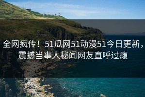 全网疯传！51瓜网51动漫51今日更新，震撼当事人秘闻网友直呼过瘾