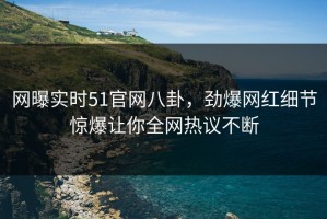 网曝实时51官网八卦，劲爆网红细节惊爆让你全网热议不断
