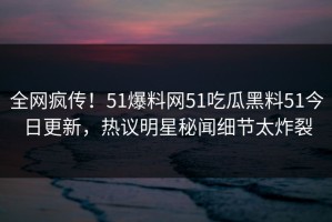 全网疯传！51爆料网51吃瓜黑料51今日更新，热议明星秘闻细节太炸裂