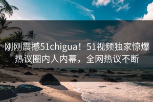 刚刚震撼51chigua！51视频独家惊爆热议圈内人内幕，全网热议不断