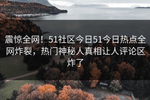 震惊全网！51社区今日51今日热点全网炸裂，热门神秘人真相让人评论区炸了
