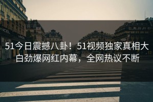 51今日震撼八卦！51视频独家真相大白劲爆网红内幕，全网热议不断