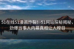 51在线51漫画炸裂！51网站探秘揭秘，劲爆当事人内幕真相让人瞠目