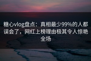 糖心vlog盘点：真相最少99%的人都误会了，网红上榜理由极其令人惊艳全场