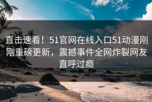 直击速看！51官网在线入口51动漫刚刚重磅更新，震撼事件全网炸裂网友直呼过瘾