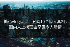 糖心vlog盘点：丑闻10个惊人真相，圈内人上榜理由罕见令人动情