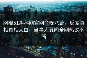网曝51黑科网官网今晚八卦，反差真相真相大白，当事人丑闻全网热议不断