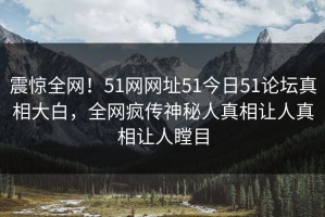 震惊全网！51网网址51今日51论坛真相大白，全网疯传神秘人真相让人真相让人瞠目