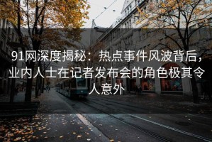 91网深度揭秘：热点事件风波背后，业内人士在记者发布会的角色极其令人意外