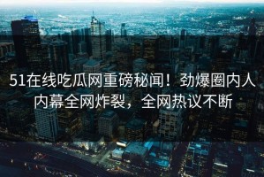 51在线吃瓜网重磅秘闻！劲爆圈内人内幕全网炸裂，全网热议不断