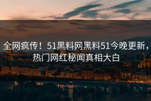 全网疯传！51黑料网黑料51今晚更新，热门网红秘闻真相大白
