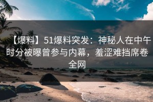 【爆料】51爆料突发：神秘人在中午时分被曝曾参与内幕，羞涩难挡席卷全网