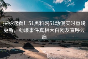 探秘速看！51黑料网51动漫实时重磅更新，劲爆事件真相大白网友直呼过瘾