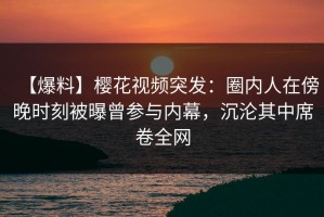 【爆料】樱花视频突发：圈内人在傍晚时刻被曝曾参与内幕，沉沦其中席卷全网