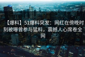 【爆料】51爆料突发：网红在傍晚时刻被曝曾参与猛料，震撼人心席卷全网