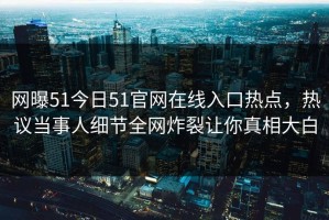 网曝51今日51官网在线入口热点，热议当事人细节全网炸裂让你真相大白