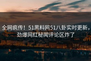全网疯传！51黑料网51八卦实时更新，劲爆网红秘闻评论区炸了