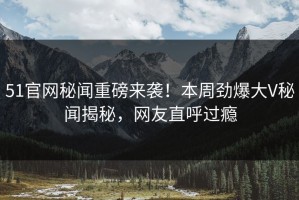 51官网秘闻重磅来袭！本周劲爆大V秘闻揭秘，网友直呼过瘾