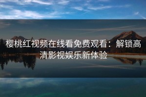 樱桃红视频在线看免费观看：解锁高清影视娱乐新体验