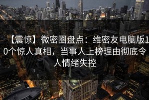 【震惊】微密圈盘点：维密友电脑版10个惊人真相，当事人上榜理由彻底令人情绪失控