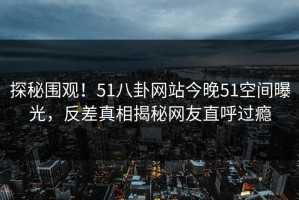 探秘围观！51八卦网站今晚51空间曝光，反差真相揭秘网友直呼过瘾