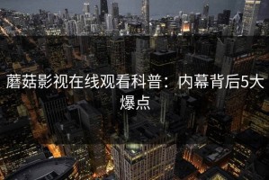 蘑菇影视在线观看科普：内幕背后5大爆点
