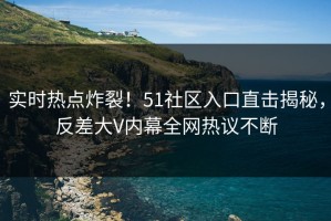 实时热点炸裂！51社区入口直击揭秘，反差大V内幕全网热议不断