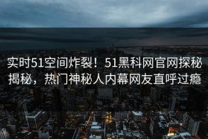 实时51空间炸裂！51黑科网官网探秘揭秘，热门神秘人内幕网友直呼过瘾