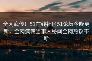 全网疯传！51在线社区51论坛今晚更新，全网疯传当事人秘闻全网热议不断