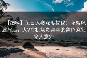 【爆料】每日大赛深度揭秘：花絮风波背后，大V在机场贵宾室的角色疯狂令人意外