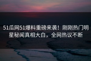 51瓜网51爆料重磅来袭！刚刚热门明星秘闻真相大白，全网热议不断