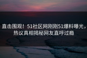 直击围观！51社区网刚刚51爆料曝光，热议真相揭秘网友直呼过瘾