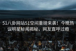 51八卦网站51空间重磅来袭！今晚热议明星秘闻揭秘，网友直呼过瘾