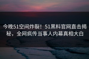 今晚51空间炸裂！51黑料官网直击揭秘，全网疯传当事人内幕真相大白