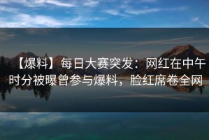 【爆料】每日大赛突发：网红在中午时分被曝曾参与爆料，脸红席卷全网