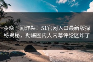 今晚丑闻炸裂！51官网入口最新版探秘揭秘，劲爆圈内人内幕评论区炸了