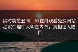 实时震撼丑闻！51在线观看免费网站独家惊爆惊人明星内幕，真相让人瞠目