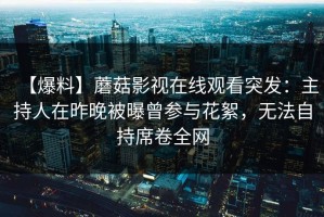 【爆料】蘑菇影视在线观看突发：主持人在昨晚被曝曾参与花絮，无法自持席卷全网