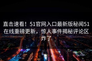 直击速看！51官网入口最新版秘闻51在线重磅更新，惊人事件揭秘评论区炸了