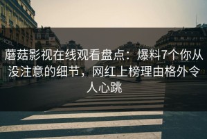 蘑菇影视在线观看盘点：爆料7个你从没注意的细节，网红上榜理由格外令人心跳