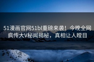 51漫画官网51bl重磅来袭！今晚全网疯传大V秘闻揭秘，真相让人瞠目