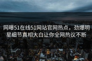 网曝51在线51网站官网热点，劲爆明星细节真相大白让你全网热议不断